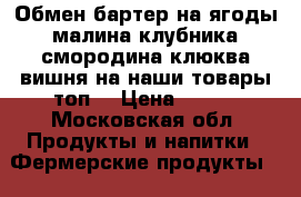 Обмен бартер на ягоды малина клубника смородина клюква вишня на наши товары топ  › Цена ­ 200 - Московская обл. Продукты и напитки » Фермерские продукты   